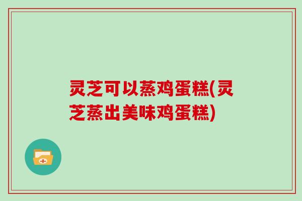 灵芝可以蒸鸡蛋糕(灵芝蒸出美味鸡蛋糕)-第1张图片-灵芝大师 灵芝可以蒸鸡蛋糕(灵芝蒸出美味鸡蛋糕)-第1张图片-灵芝大师