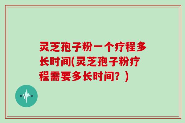 灵芝孢子粉一个疗程多长时间(灵芝孢子粉疗程需要多长时间？)