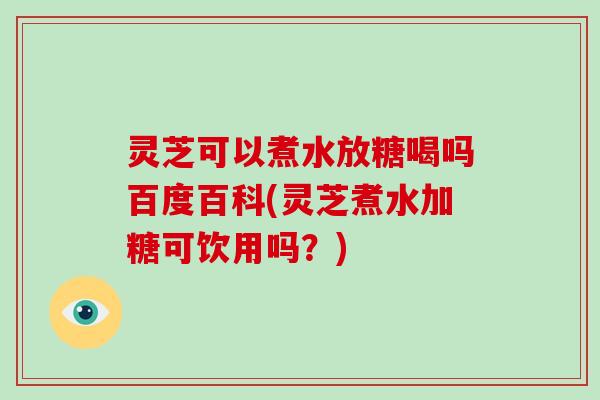 灵芝可以煮水放糖喝吗百度百科(灵芝煮水加糖可饮用吗？)