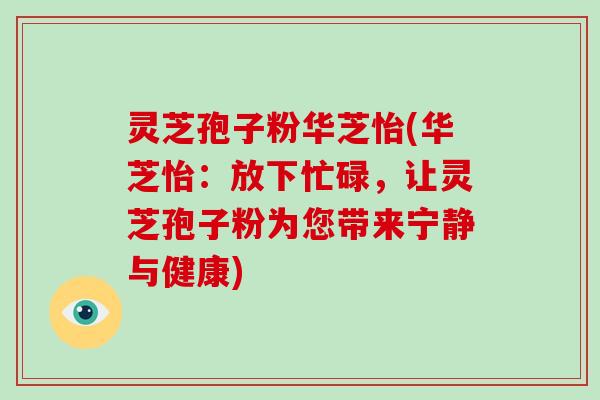 灵芝孢子粉华芝怡(华芝怡：放下忙碌，让灵芝孢子粉为您带来宁静与健康)