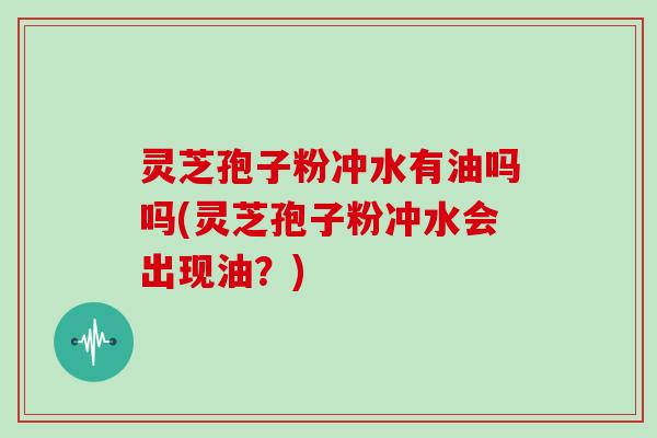 灵芝孢子粉冲水有油吗吗(灵芝孢子粉冲水会出现油？)