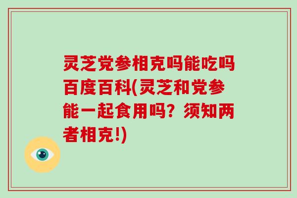 灵芝党参相克吗能吃吗百度百科(灵芝和党参能一起食用吗？须知两者相克!)