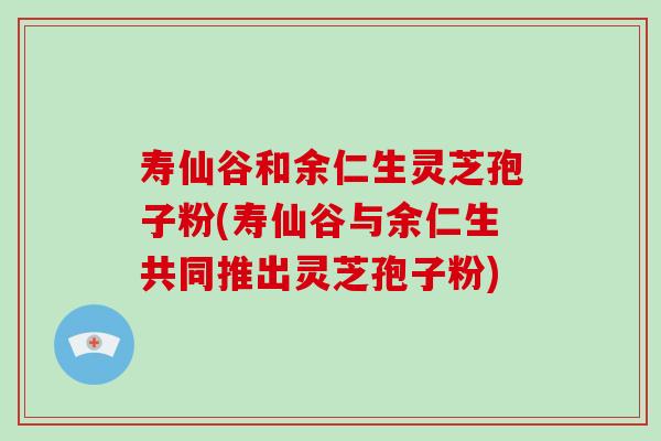寿仙谷和余仁生灵芝孢子粉(寿仙谷与余仁生共同推出灵芝孢子粉)