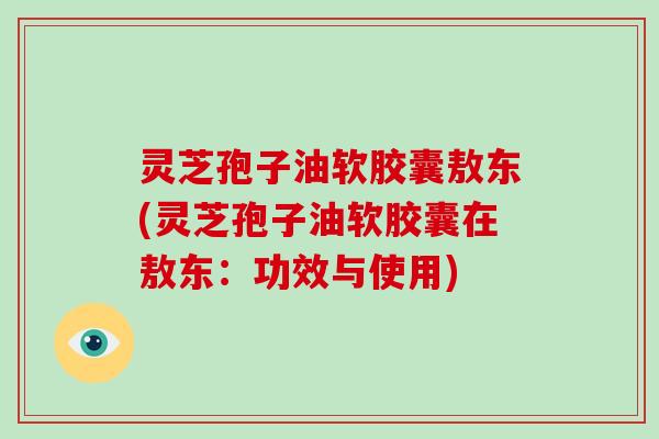灵芝孢子油软胶囊敖东(灵芝孢子油软胶囊在敖东：功效与使用)