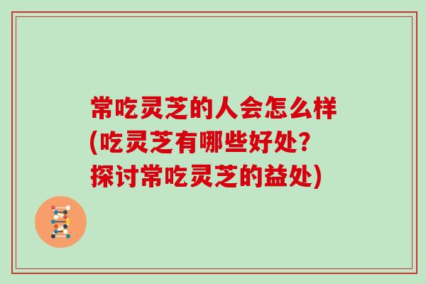 常吃灵芝的人会怎么样(吃灵芝有哪些好处？探讨常吃灵芝的益处)
