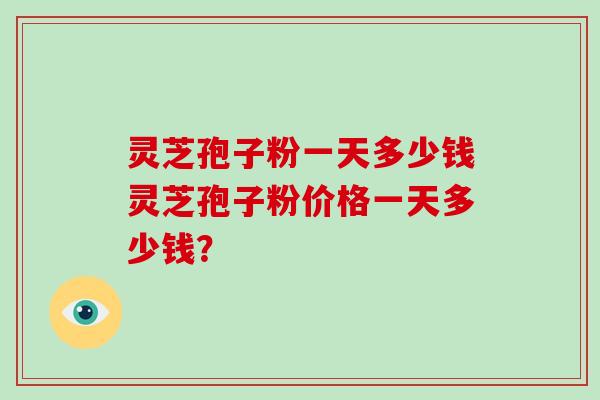 灵芝孢子粉一天多少钱灵芝孢子粉价格一天多少钱？