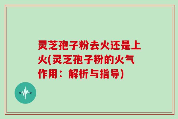 灵芝孢子粉去火还是上火(灵芝孢子粉的火气作用：解析与指导)