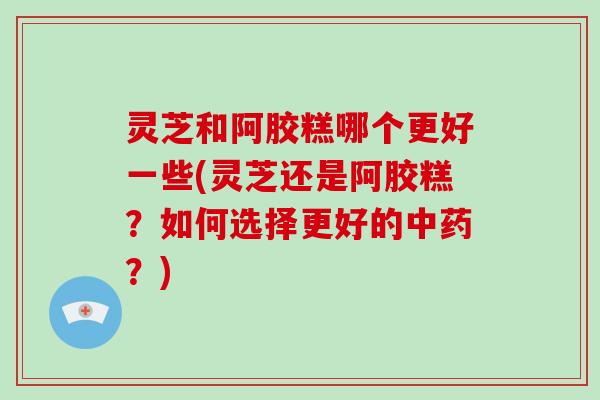 灵芝和阿胶糕哪个更好一些(灵芝还是阿胶糕？如何选择更好的中药？)