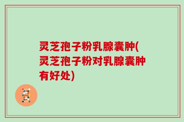 灵芝孢子粉乳腺囊肿(灵芝孢子粉对乳腺囊肿有好处)