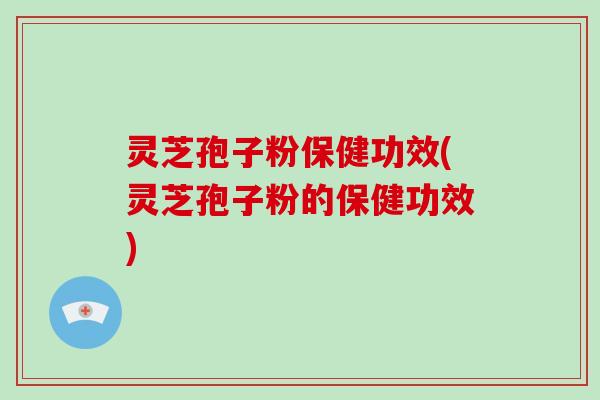 灵芝孢子粉保健功效(灵芝孢子粉的保健功效)