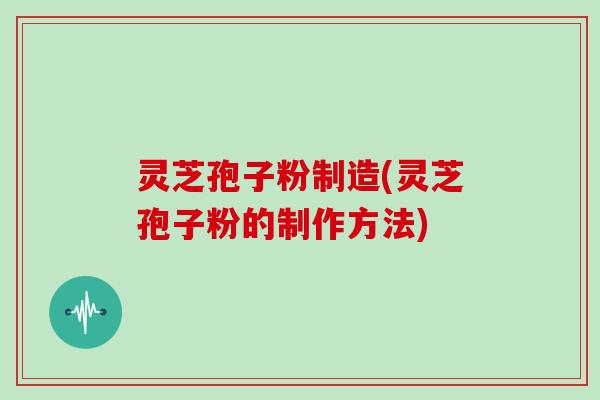 灵芝孢子粉制造(灵芝孢子粉的制作方法)
