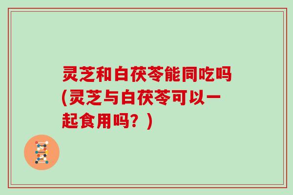 灵芝和白茯苓能同吃吗(灵芝与白茯苓可以一起食用吗？)