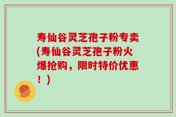 寿仙谷灵芝孢子粉专卖(寿仙谷灵芝孢子粉火爆抢购，限时特价优惠！)