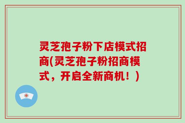 灵芝孢子粉下店模式招商(灵芝孢子粉招商模式，开启全新商机！)