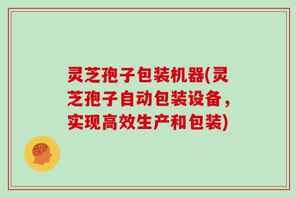 灵芝孢子包装机器(灵芝孢子自动包装设备，实现高效生产和包装)