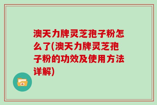 澳天力牌灵芝孢子粉怎么了(澳天力牌灵芝孢子粉的功效及使用方法详解)