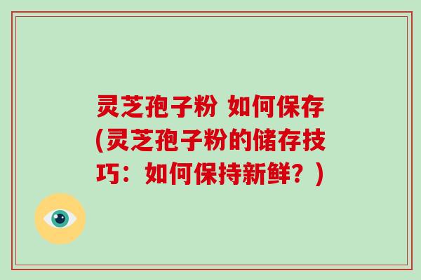灵芝孢子粉 如何保存(灵芝孢子粉的储存技巧：如何保持新鲜？)