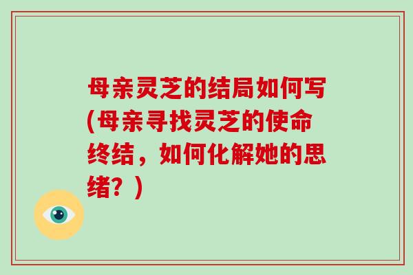 母亲灵芝的结局如何写(母亲寻找灵芝的使命终结,如何化解她的思绪?)-第1张图片-灵芝大师 母亲灵芝的结局如何写(母亲寻找灵芝的使命终结,如何化解她的思绪?)-第1张图片-灵芝大师