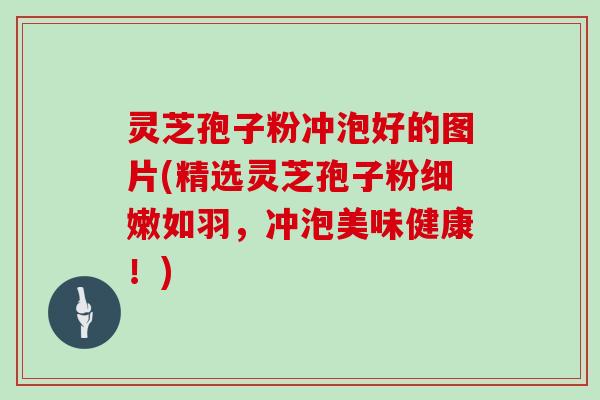 灵芝孢子粉冲泡好的图片(精选灵芝孢子粉细嫩如羽，冲泡美味健康！)