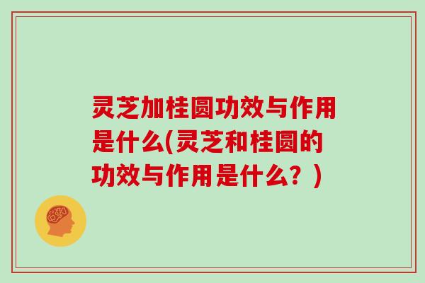 灵芝加桂圆功效与作用是什么(灵芝和桂圆的功效与作用是什么？)