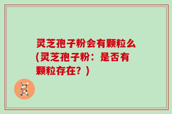 灵芝孢子粉会有颗粒么(灵芝孢子粉：是否有颗粒存在？)