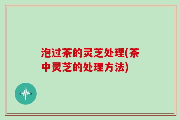 泡过茶的灵芝处理(茶中灵芝的处理方法)