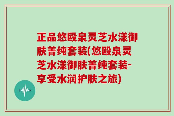 正品悠殴泉灵芝水漾御肤菁纯套装(悠殴泉灵芝水漾御肤菁纯套装-享受水润护肤之旅)