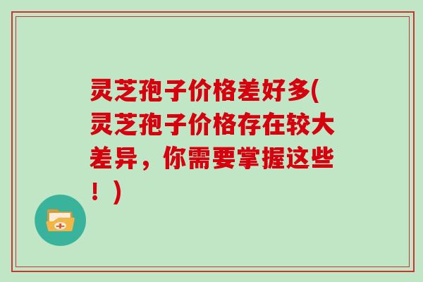 灵芝孢子价格差好多(灵芝孢子价格存在较大差异，你需要掌握这些！)