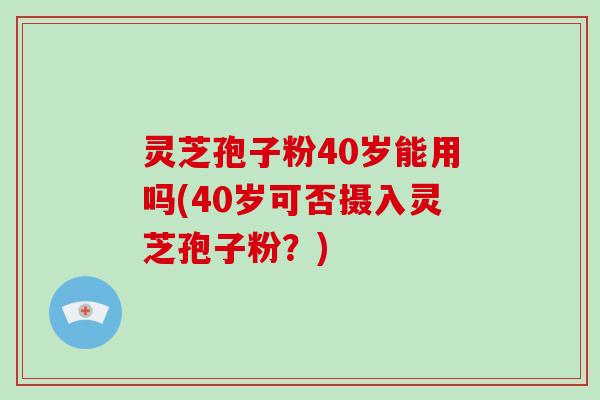 灵芝孢子粉40岁能用吗(40岁可否摄入灵芝孢子粉？)