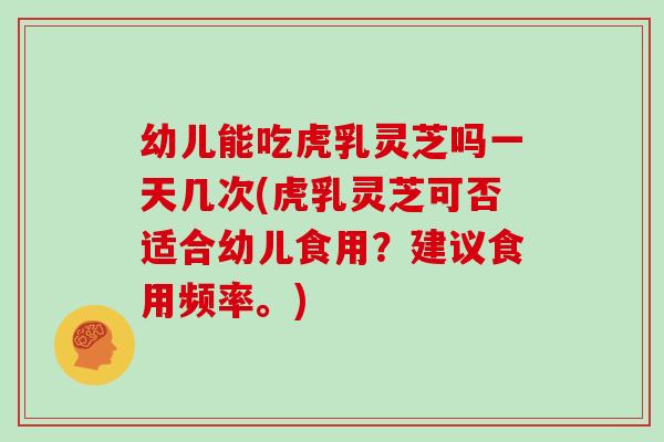 幼儿能吃虎乳灵芝吗一天几次(虎乳灵芝可否适合幼儿食用？建议食用频率。)