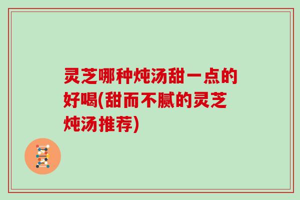 灵芝哪种炖汤甜一点的好喝(甜而不腻的灵芝炖汤推荐)