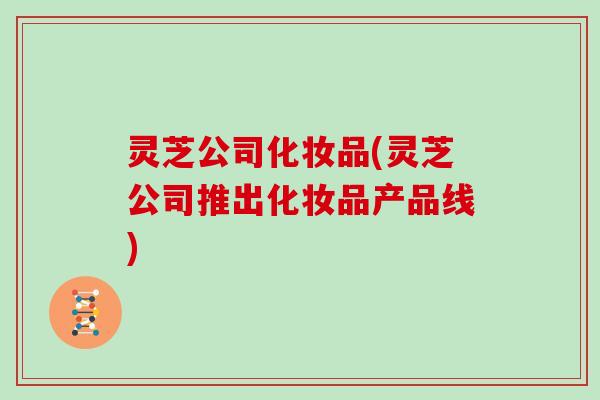 灵芝公司化妆品(灵芝公司推出化妆品产品线)