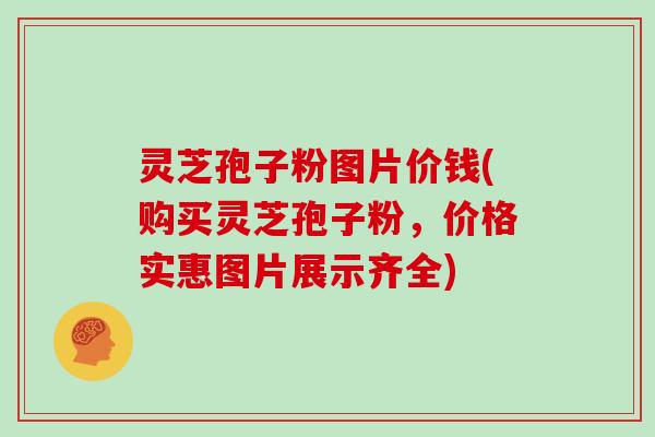 灵芝孢子粉图片价钱(购买灵芝孢子粉，价格实惠图片展示齐全)
