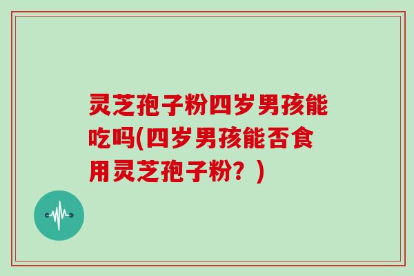 灵芝孢子粉四岁男孩能吃吗(四岁男孩能否食用灵芝孢子粉?)-第1张图片-灵芝大师 灵芝孢子粉四岁男孩能吃吗(四岁男孩能否食用灵芝孢子粉?)-第1张图片-灵芝大师