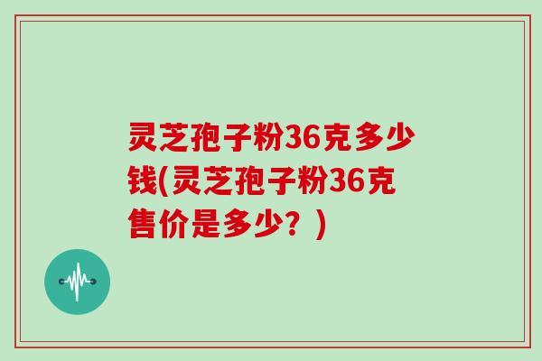 灵芝孢子粉36克多少钱(灵芝孢子粉36克售价是多少？)