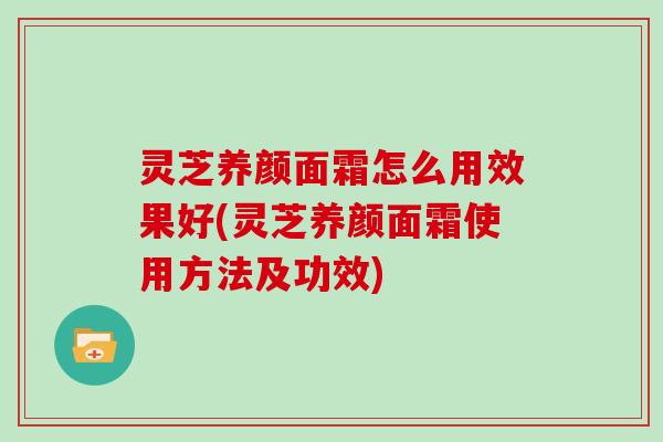 灵芝养颜面霜怎么用效果好(灵芝养颜面霜使用方法及功效)