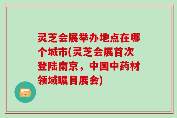灵芝会展举办地点在哪个城市(灵芝会展首次登陆南京，中国中药材领域瞩目展会)
