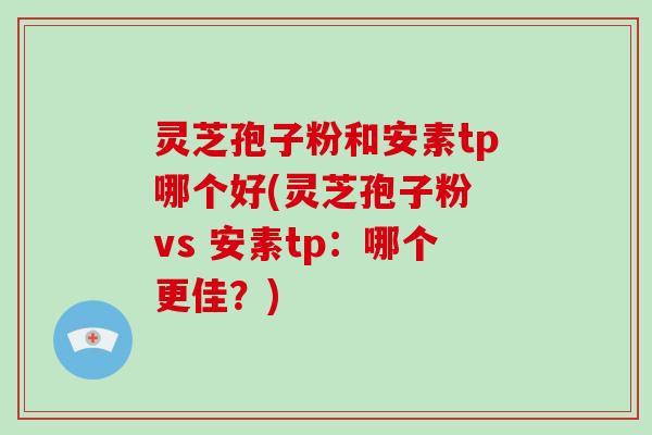 灵芝孢子粉和安素tp哪个好(灵芝孢子粉 vs 安素tp：哪个更佳？)