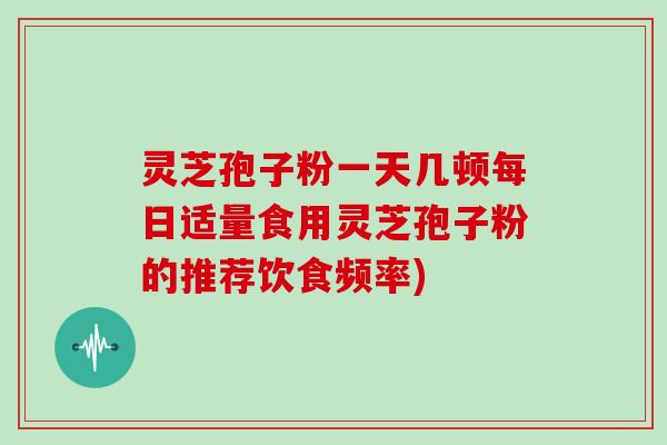 灵芝孢子粉一天几顿每日适量食用灵芝孢子粉的推荐饮食频率)