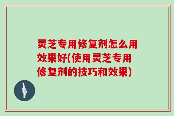 灵芝专用修复剂怎么用效果好(使用灵芝专用修复剂的技巧和效果)-第1张图片-灵芝大师 灵芝专用修复剂怎么用效果好(使用灵芝专用修复剂的技巧和效果)-第1张图片-灵芝大师