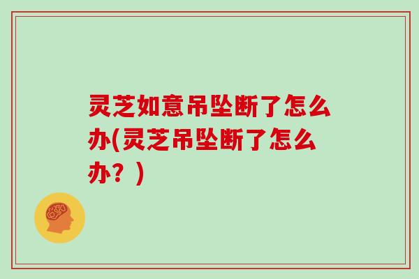 灵芝如意吊坠断了怎么办(灵芝吊坠断了怎么办？)