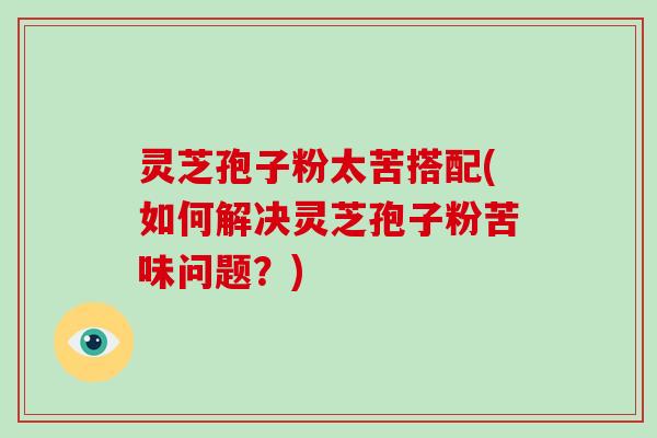 灵芝孢子粉太苦搭配(如何解决灵芝孢子粉苦味问题？)