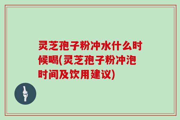 灵芝孢子粉冲水什么时候喝(灵芝孢子粉冲泡时间及饮用建议)