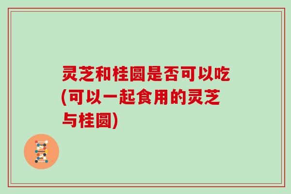 灵芝和桂圆是否可以吃(可以一起食用的灵芝与桂圆)