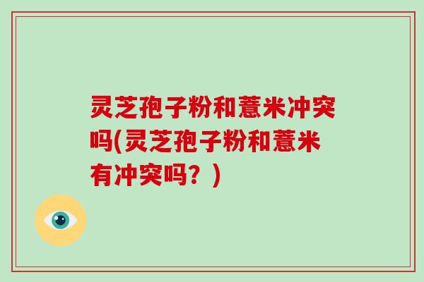 灵芝孢子粉和薏米冲突吗(灵芝孢子粉和薏米有冲突吗？)