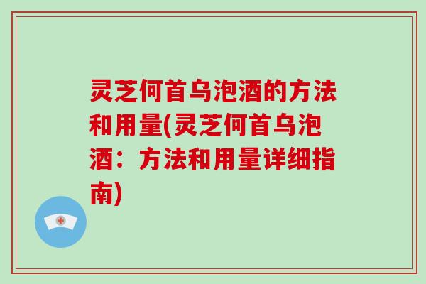 灵芝何首乌泡酒的方法和用量(灵芝何首乌泡酒：方法和用量详细指南)
