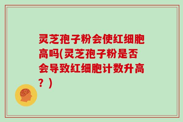 灵芝孢子粉会使红细胞高吗(灵芝孢子粉是否会导致红细胞计数升高？)