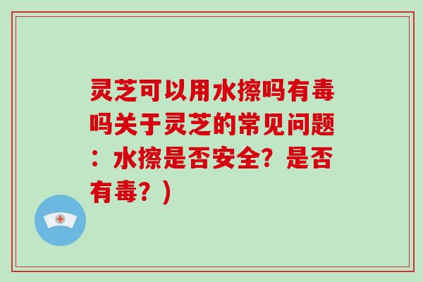 灵芝可以用水擦吗有毒吗关于灵芝的常见问题:水擦是否安全?是否有毒?)-第1张图片-灵芝大师 灵芝可以用水擦吗有毒吗关于灵芝的常见问题:水擦是否安全?是否有毒?)-第1张图片-灵芝大师