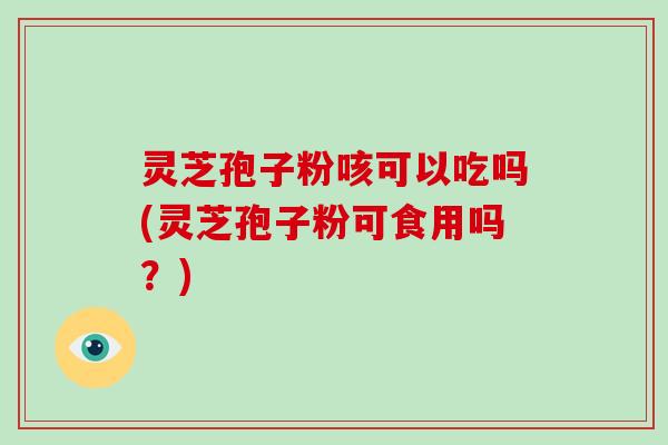 灵芝孢子粉咳可以吃吗(灵芝孢子粉可食用吗？)