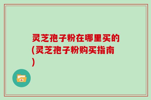 灵芝孢子粉在哪里买的(灵芝孢子粉购买指南)-第1张图片-灵芝大师